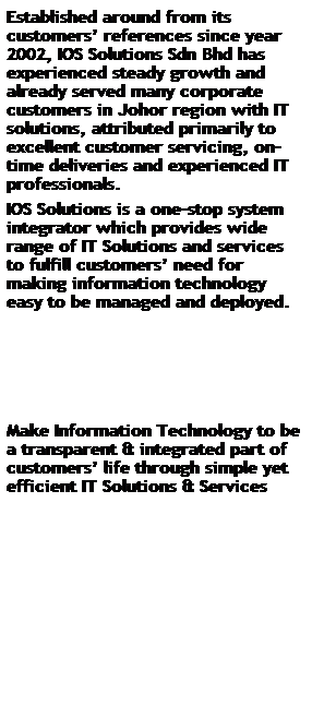 Text Box: Established around from its customers⥦erences since year 2002, IOS Solutions Sdn Bhd has experienced steady growth and already served many corporate customers in Johor region with IT solutions, attributed primarily to excellent customer servicing, on-time deliveries and experienced IT professionals. 
IOS Solutions is a one-stop system integrator which provides wide range of IT Solutions and services to fulfill customersd for making information technology easy to be managed and deployed. 
 
 
 
 
 
Make Information Technology to be a transparent & integrated part of customers쩦e through simple yet efficient IT Solutions & Services
